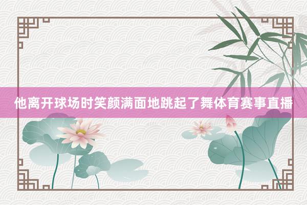 他离开球场时笑颜满面地跳起了舞体育赛事直播