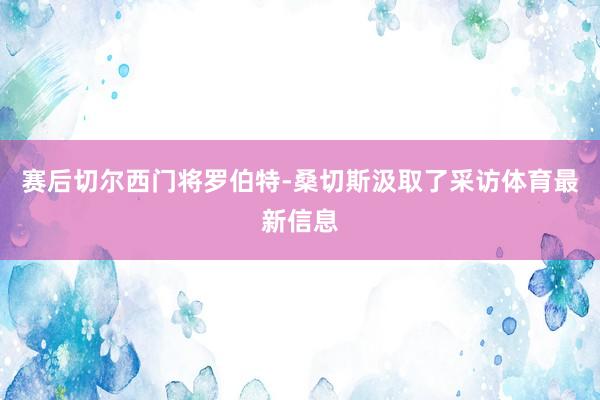 赛后切尔西门将罗伯特-桑切斯汲取了采访体育最新信息
