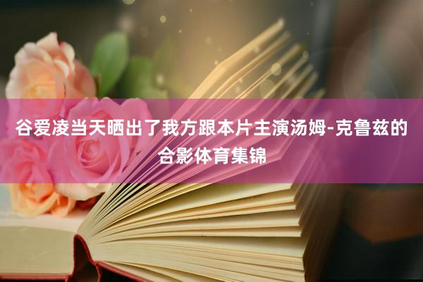 谷爱凌当天晒出了我方跟本片主演汤姆-克鲁兹的合影体育集锦