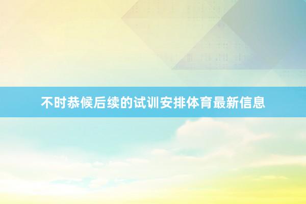不时恭候后续的试训安排体育最新信息