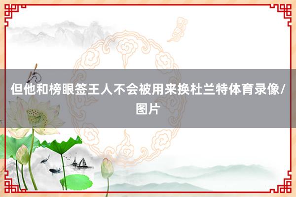 但他和榜眼签王人不会被用来换杜兰特体育录像/图片