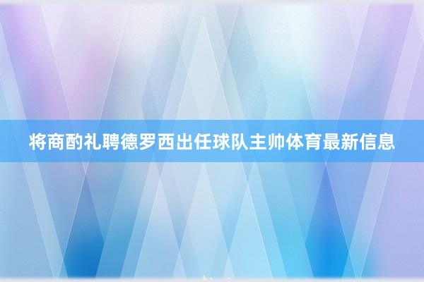 将商酌礼聘德罗西出任球队主帅体育最新信息