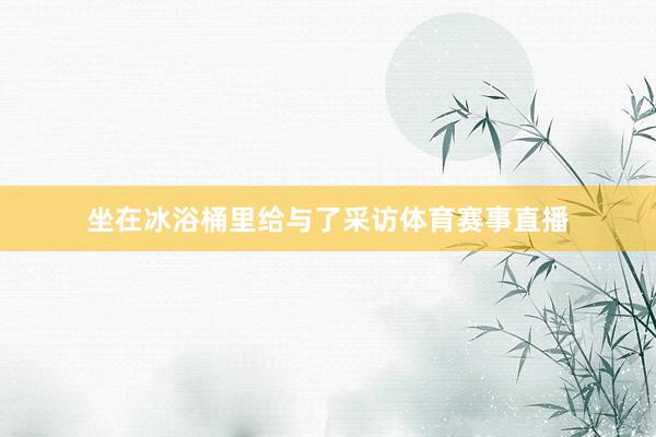 坐在冰浴桶里给与了采访体育赛事直播