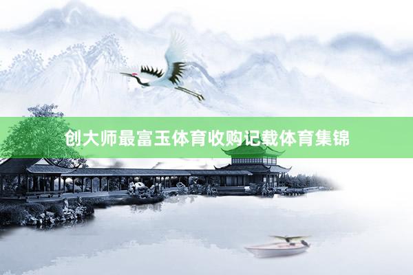 创大师最富玉体育收购记载体育集锦