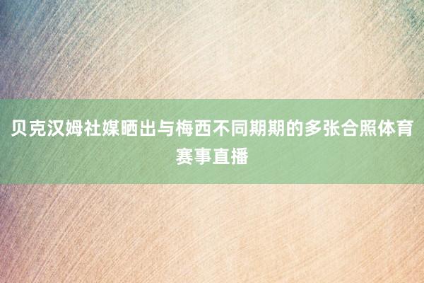 贝克汉姆社媒晒出与梅西不同期期的多张合照体育赛事直播