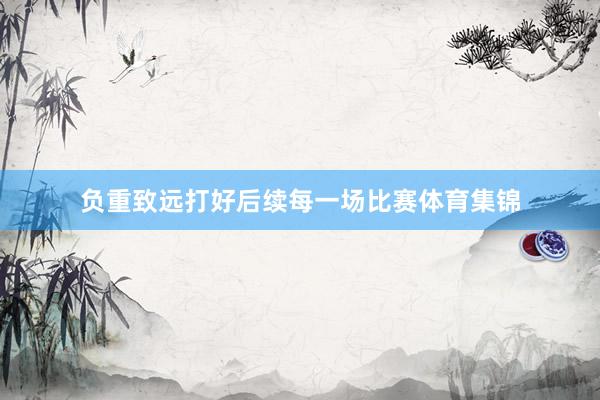 负重致远打好后续每一场比赛体育集锦