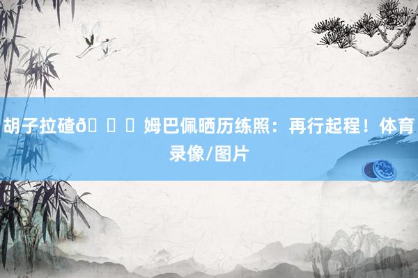 胡子拉碴😂姆巴佩晒历练照：再行起程！体育录像/图片