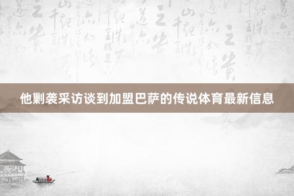他剿袭采访谈到加盟巴萨的传说体育最新信息