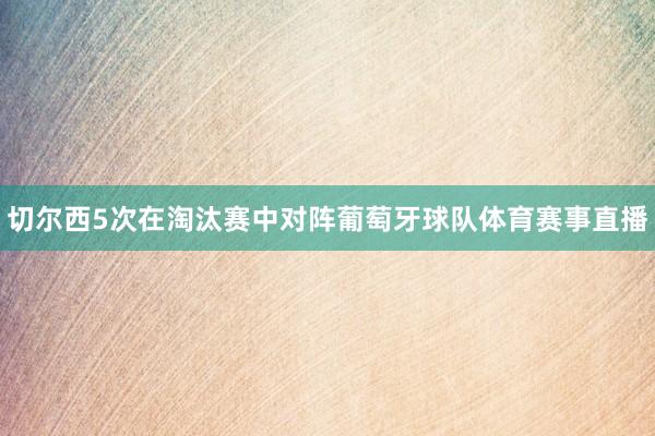 切尔西5次在淘汰赛中对阵葡萄牙球队体育赛事直播