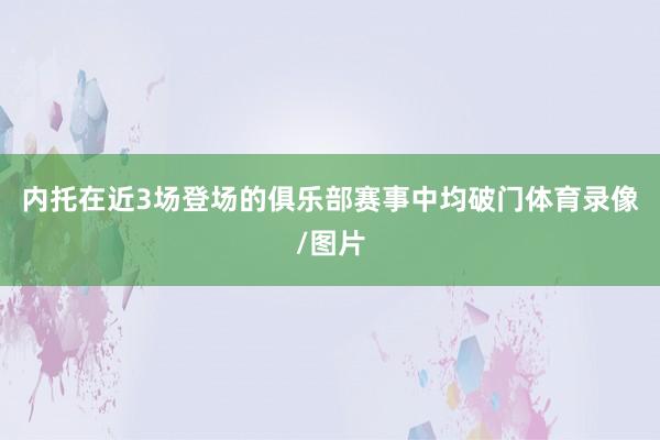 内托在近3场登场的俱乐部赛事中均破门体育录像/图片