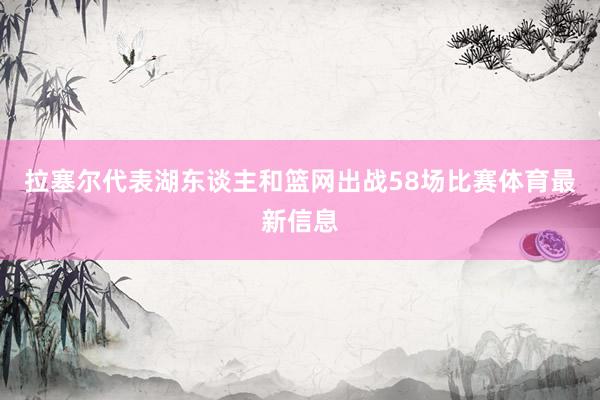 拉塞尔代表湖东谈主和篮网出战58场比赛体育最新信息