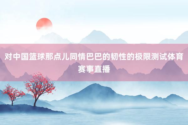 对中国篮球那点儿同情巴巴的韧性的极限测试体育赛事直播