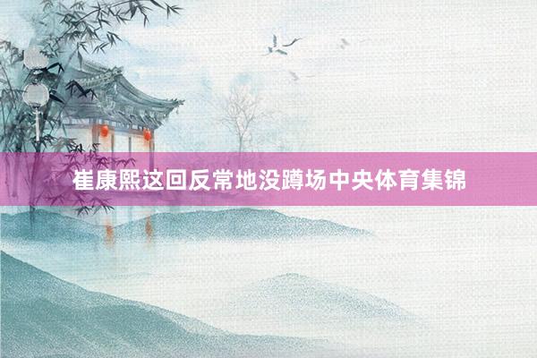 崔康熙这回反常地没蹲场中央体育集锦