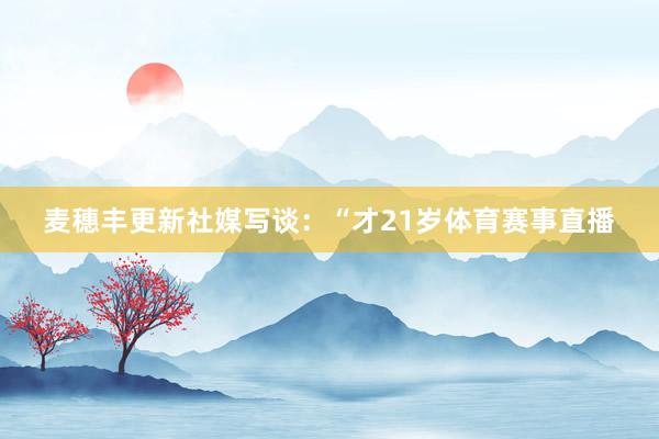 麦穗丰更新社媒写谈：“才21岁体育赛事直播