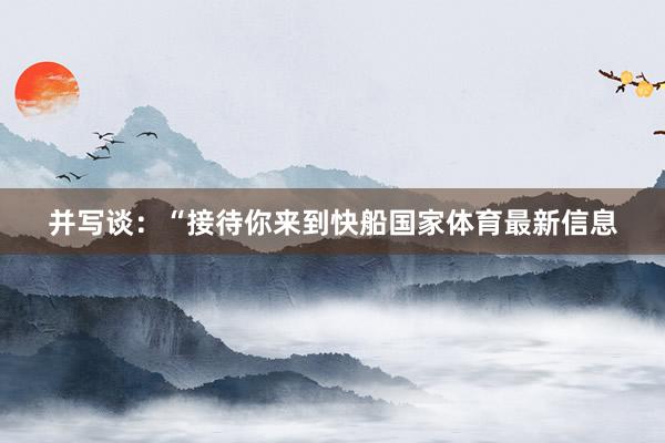 并写谈：“接待你来到快船国家体育最新信息