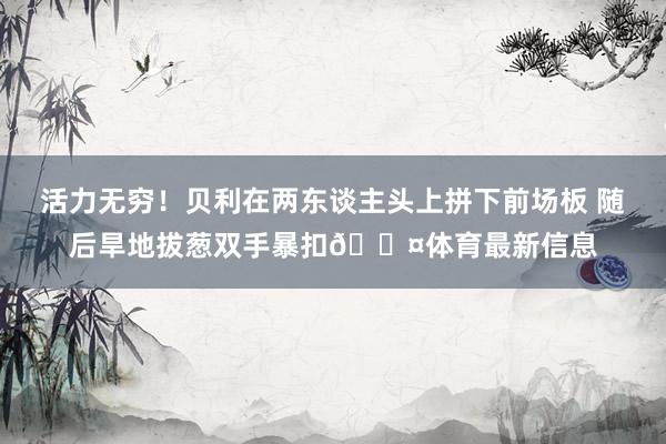 活力无穷！贝利在两东谈主头上拼下前场板 随后旱地拔葱双手暴扣😤体育最新信息