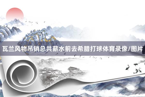 瓦兰风物吊销总共薪水前去希腊打球体育录像/图片
