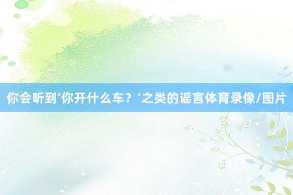 你会听到‘你开什么车？’之类的谣言体育录像/图片