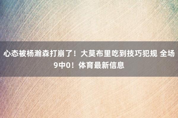 心态被杨瀚森打崩了！大莫布里吃到技巧犯规 全场9中0！体育最新信息
