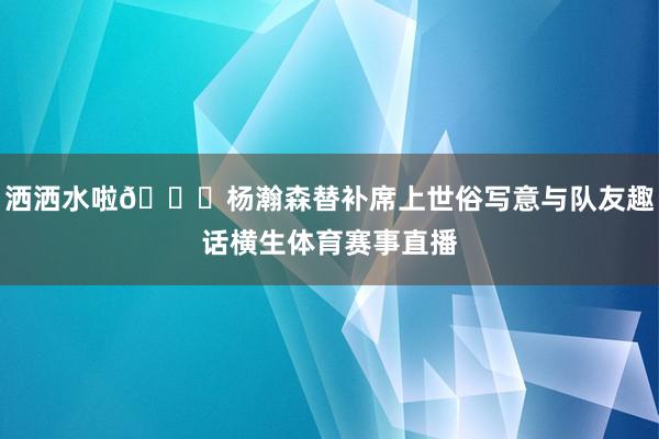 洒洒水啦😗杨瀚森替补席上世俗写意与队友趣话横生体育赛事直播