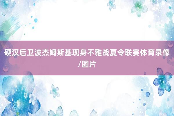 硬汉后卫波杰姆斯基现身不雅战夏令联赛体育录像/图片