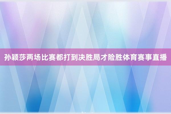 孙颖莎两场比赛都打到决胜局才险胜体育赛事直播