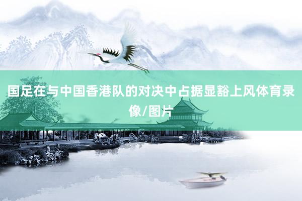 国足在与中国香港队的对决中占据显豁上风体育录像/图片