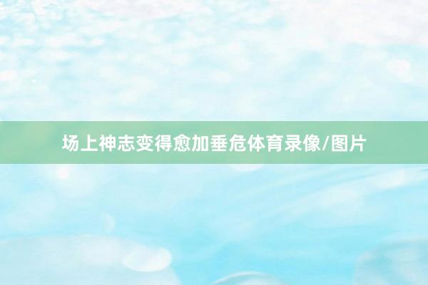 场上神志变得愈加垂危体育录像/图片