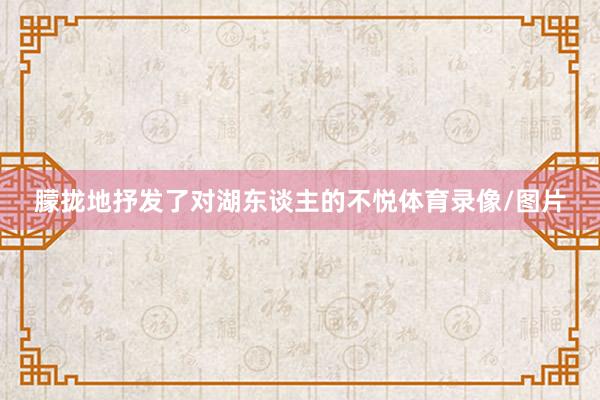 朦拢地抒发了对湖东谈主的不悦体育录像/图片