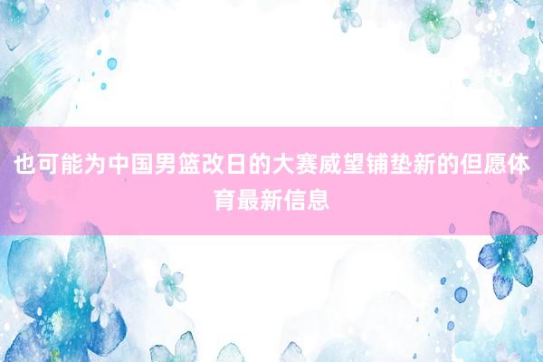 也可能为中国男篮改日的大赛威望铺垫新的但愿体育最新信息