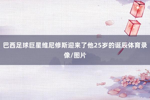 巴西足球巨星维尼修斯迎来了他25岁的诞辰体育录像/图片
