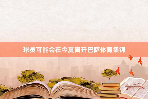 球员可能会在今夏离开巴萨体育集锦