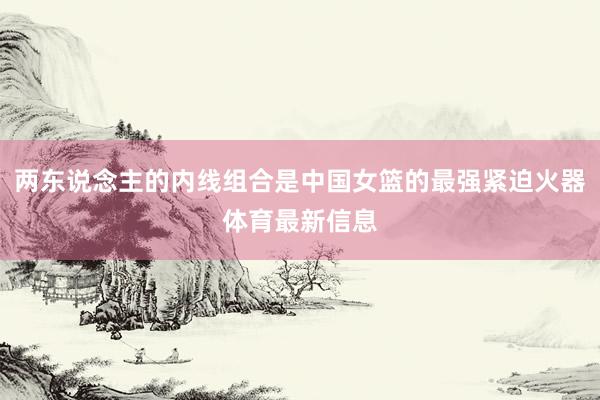 两东说念主的内线组合是中国女篮的最强紧迫火器体育最新信息