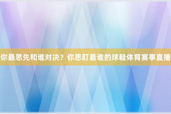 你最思先和谁对决？你思盯着谁的球鞋体育赛事直播