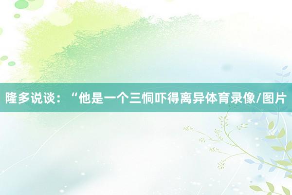 隆多说谈：“他是一个三恫吓得离异体育录像/图片