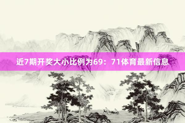 近7期开奖大小比例为69：71体育最新信息