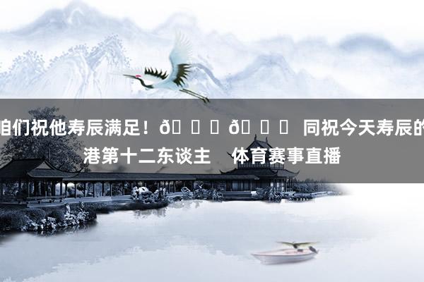让咱们祝他寿辰满足！🎂🎉 同祝今天寿辰的海港第十二东谈主    体育赛事直播