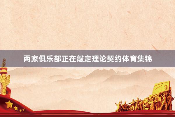 两家俱乐部正在敲定理论契约体育集锦