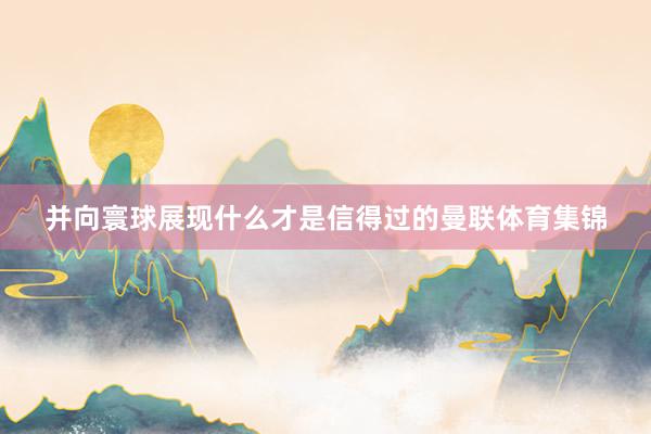 并向寰球展现什么才是信得过的曼联体育集锦