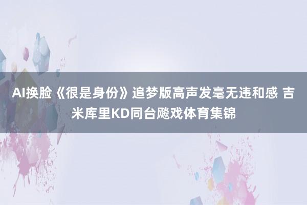 AI换脸《很是身份》追梦版高声发毫无违和感 吉米库里KD同台飚戏体育集锦
