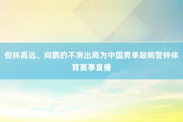 但林高远、向鹏的不测出局为中国男单敲响警钟体育赛事直播
