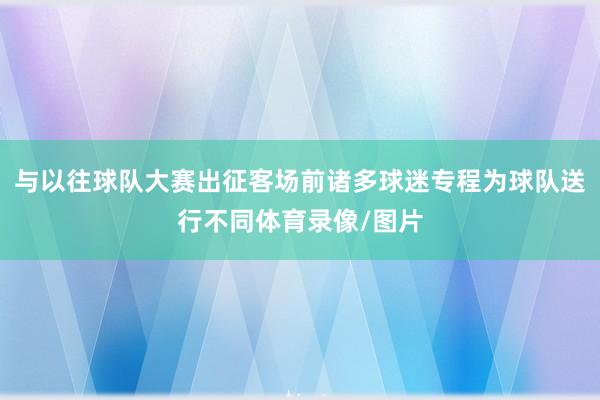 与以往球队大赛出征客场前诸多球迷专程为球队送行不同体育录像/图片
