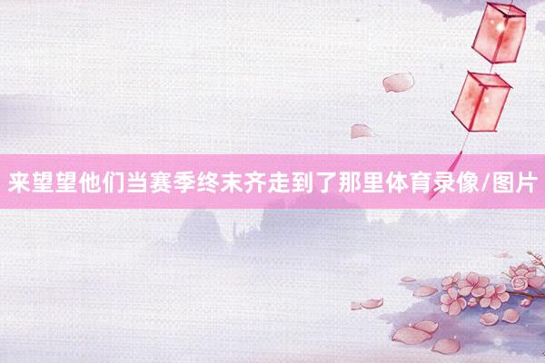 来望望他们当赛季终末齐走到了那里体育录像/图片