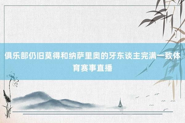 俱乐部仍旧莫得和纳萨里奥的牙东谈主完满一致体育赛事直播