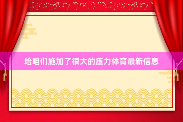 给咱们施加了很大的压力体育最新信息
