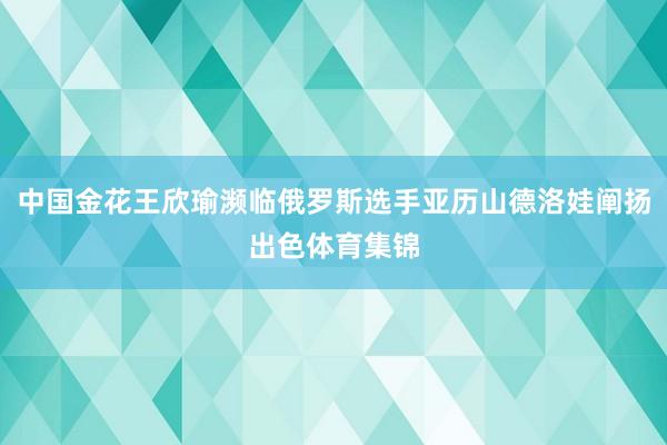 中国金花王欣瑜濒临俄罗斯选手亚历山德洛娃阐扬出色体育集锦