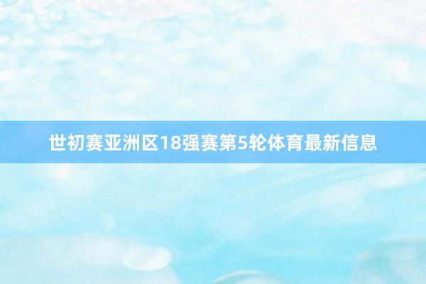 世初赛亚洲区18强赛第5轮体育最新信息