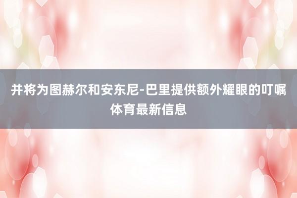 并将为图赫尔和安东尼-巴里提供额外耀眼的叮嘱体育最新信息