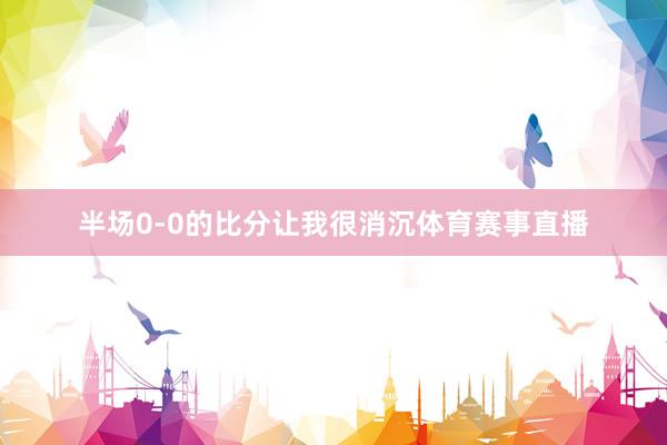 半场0-0的比分让我很消沉体育赛事直播
