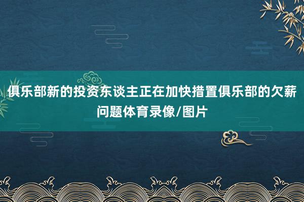 俱乐部新的投资东谈主正在加快措置俱乐部的欠薪问题体育录像/图片